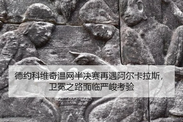 德约科维奇温网半决赛再遇阿尔卡拉斯，卫冕之路面临严峻考验